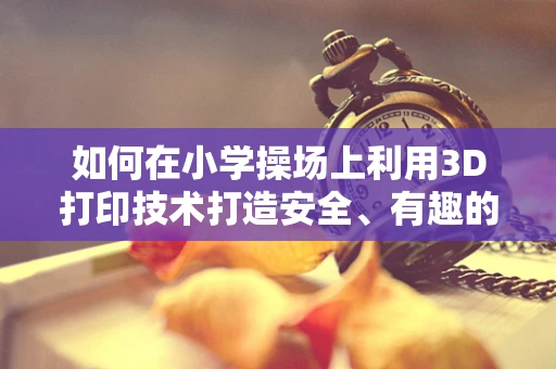 如何在小学操场上利用3D打印技术打造安全、有趣的运动环境？