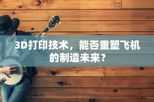 3D打印技术，能否重塑飞机的制造未来？