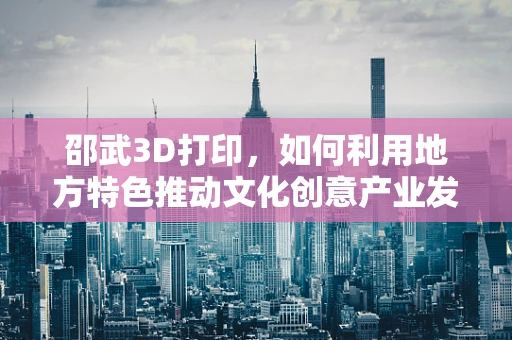 邵武3D打印，如何利用地方特色推动文化创意产业发展？