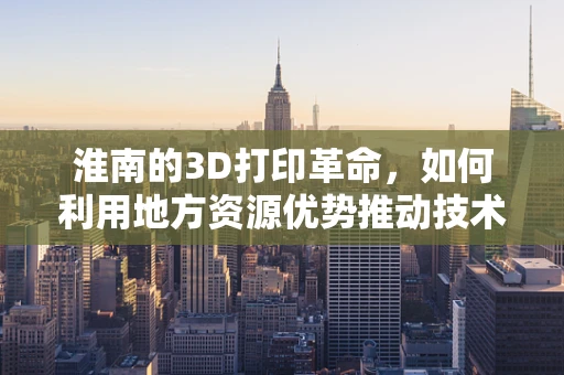 淮南的3D打印革命，如何利用地方资源优势推动技术创新？
