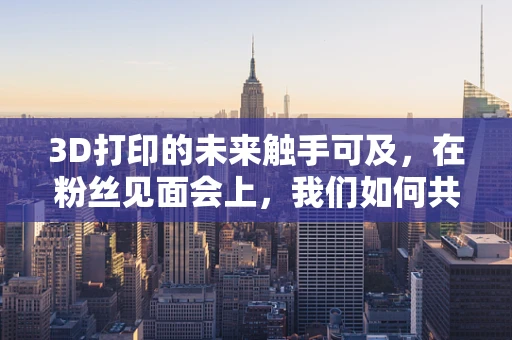 3D打印的未来触手可及，在粉丝见面会上，我们如何共绘创意蓝图？