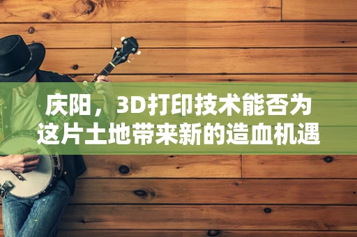庆阳，3D打印技术能否为这片土地带来新的造血机遇？