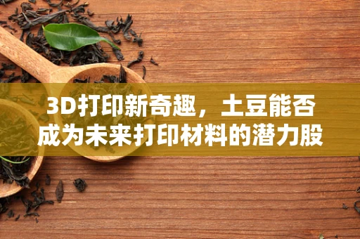 3D打印新奇趣，土豆能否成为未来打印材料的潜力股？