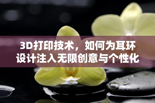 3D打印技术，如何为耳环设计注入无限创意与个性化？