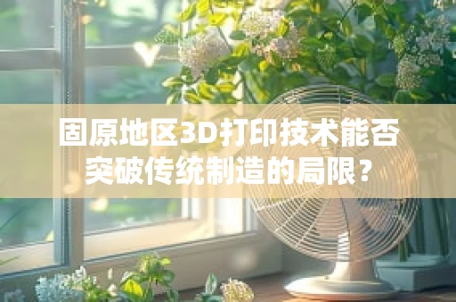 固原地区3D打印技术能否突破传统制造的局限？