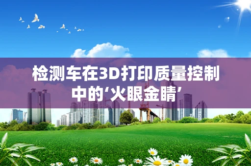 检测车在3D打印质量控制中的‘火眼金睛’