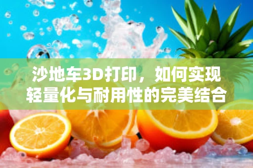 沙地车3D打印，如何实现轻量化与耐用性的完美结合？