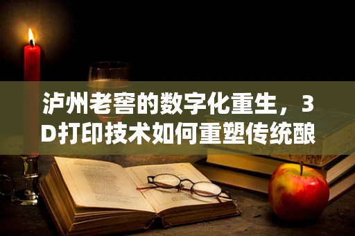泸州老窖的数字化重生，3D打印技术如何重塑传统酿酒工艺的未来？