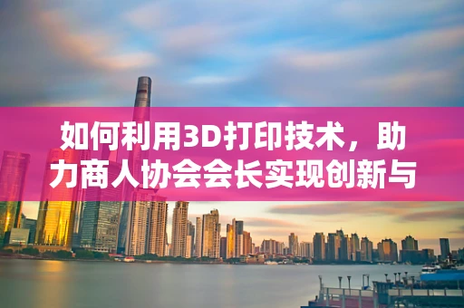 如何利用3D打印技术，助力商人协会会长实现创新与效率的双重飞跃？