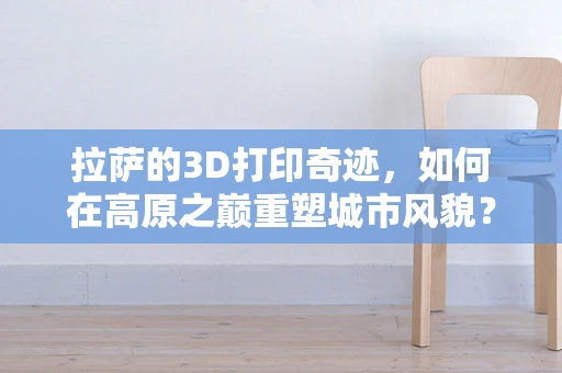 拉萨的3D打印奇迹，如何在高原之巅重塑城市风貌？