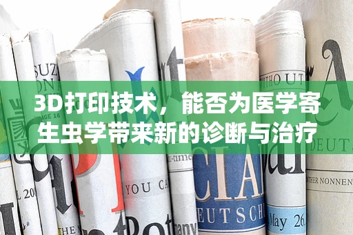 3D打印技术，能否为医学寄生虫学带来新的诊断与治疗视角？