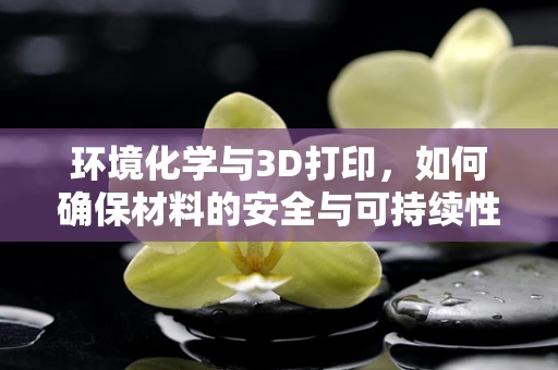 环境化学与3D打印，如何确保材料的安全与可持续性？