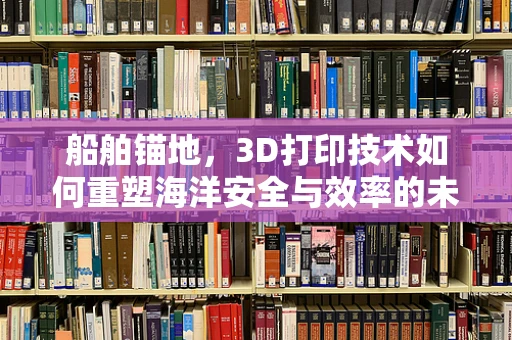 船舶锚地，3D打印技术如何重塑海洋安全与效率的未来？