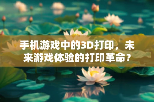 手机游戏中的3D打印，未来游戏体验的打印革命？
