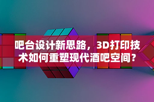 吧台设计新思路，3D打印技术如何重塑现代酒吧空间？