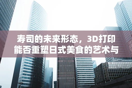 寿司的未来形态，3D打印能否重塑日式美食的艺术与实用？