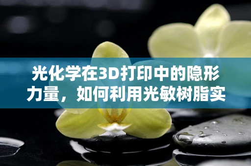光化学在3D打印中的隐形力量，如何利用光敏树脂实现精准成型？
