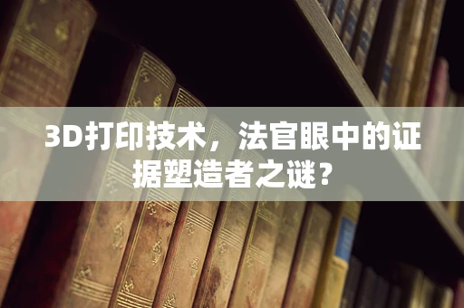 3D打印技术，法官眼中的证据塑造者之谜？