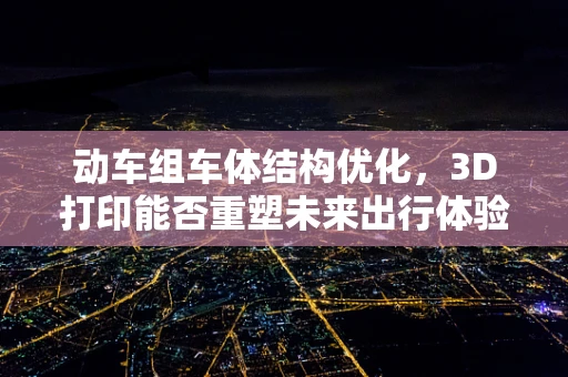 动车组车体结构优化，3D打印能否重塑未来出行体验？