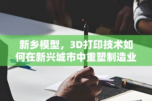 新乡模型，3D打印技术如何在新兴城市中重塑制造业的未来？