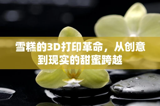 雪糕的3D打印革命，从创意到现实的甜蜜跨越