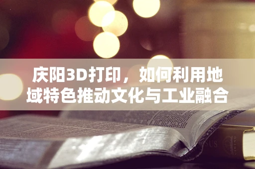 庆阳3D打印，如何利用地域特色推动文化与工业融合发展？
