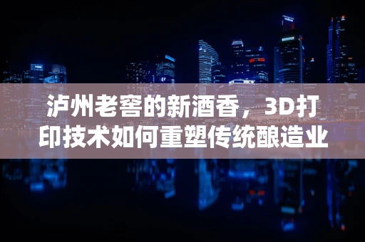 泸州老窖的新酒香，3D打印技术如何重塑传统酿造业？