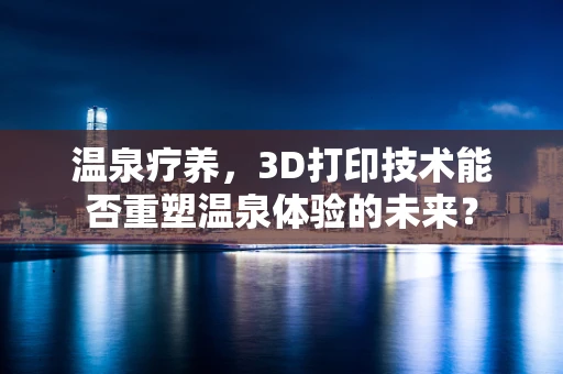 温泉疗养，3D打印技术能否重塑温泉体验的未来？