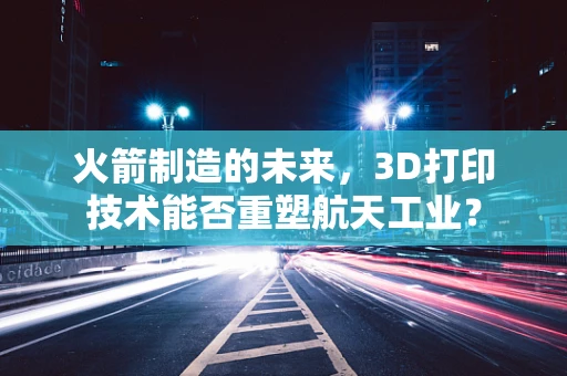火箭制造的未来，3D打印技术能否重塑航天工业？