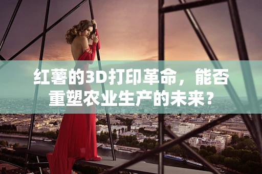 红薯的3D打印革命，能否重塑农业生产的未来？