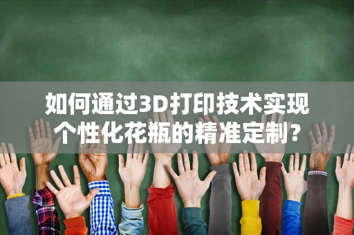 如何通过3D打印技术实现个性化花瓶的精准定制？