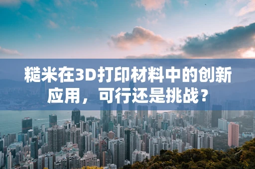 糙米在3D打印材料中的创新应用，可行还是挑战？