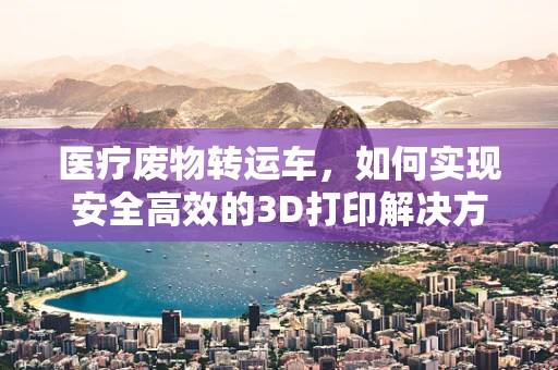 医疗废物转运车，如何实现安全高效的3D打印解决方案？