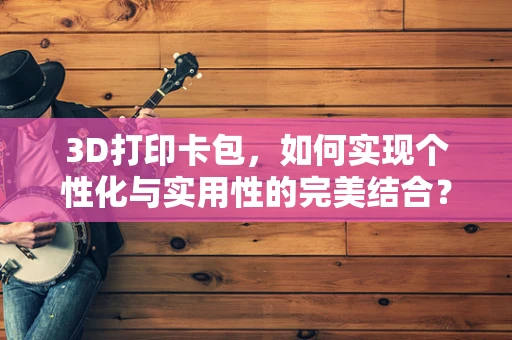 3D打印卡包，如何实现个性化与实用性的完美结合？
