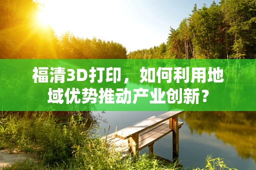 福清3D打印，如何利用地域优势推动产业创新？