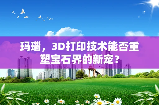 玛瑙，3D打印技术能否重塑宝石界的新宠？