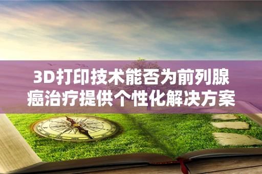 3D打印技术能否为前列腺癌治疗提供个性化解决方案？