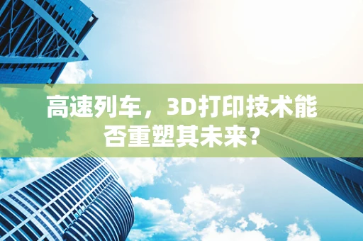高速列车，3D打印技术能否重塑其未来？
