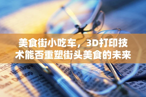 美食街小吃车，3D打印技术能否重塑街头美食的未来？