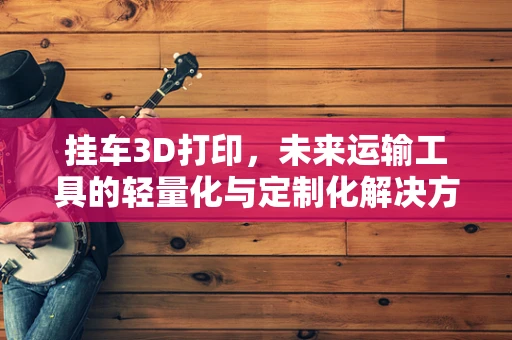 挂车3D打印，未来运输工具的轻量化与定制化解决方案？
