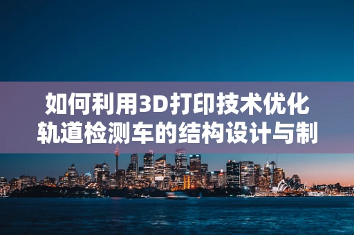 如何利用3D打印技术优化轨道检测车的结构设计与制造？