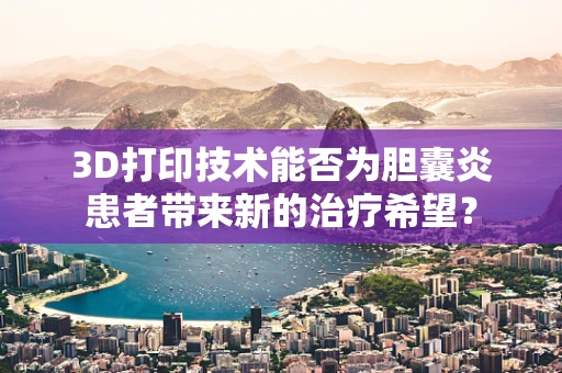 3D打印技术能否为胆囊炎患者带来新的治疗希望？