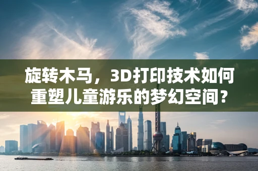 旋转木马，3D打印技术如何重塑儿童游乐的梦幻空间？