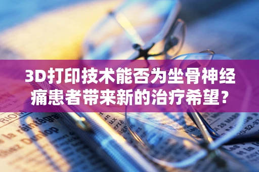 3D打印技术能否为坐骨神经痛患者带来新的治疗希望？
