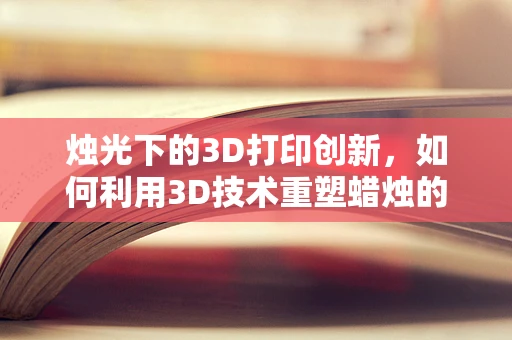 烛光下的3D打印创新，如何利用3D技术重塑蜡烛的形态与功能？