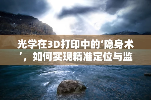 光学在3D打印中的‘隐身术’，如何实现精准定位与监测？