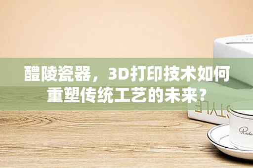 醴陵瓷器，3D打印技术如何重塑传统工艺的未来？