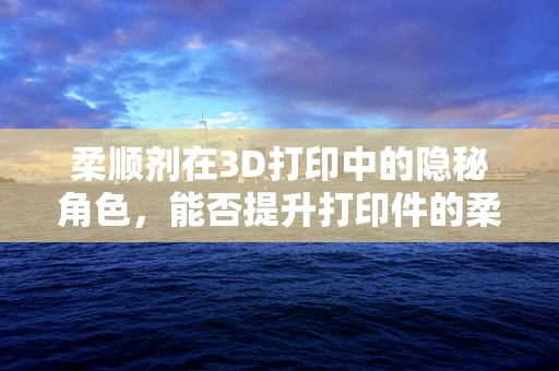 柔顺剂在3D打印中的隐秘角色，能否提升打印件的柔韧性与耐用性？