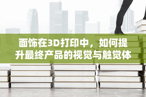 面饰在3D打印中，如何提升最终产品的视觉与触觉体验？