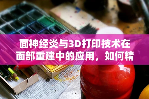 面神经炎与3D打印技术在面部重建中的应用，如何精准定制治疗路径？